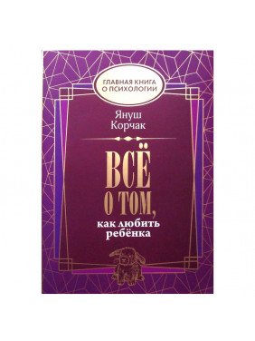 Всё о том, как любить ребенка Главная книга о психологии Автор: Януш Корчак